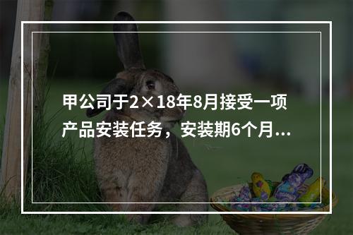 甲公司于2×18年8月接受一项产品安装任务，安装期6个月，合