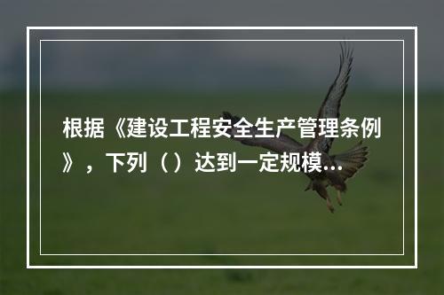 根据《建设工程安全生产管理条例》，下列（ ）达到一定规模的危