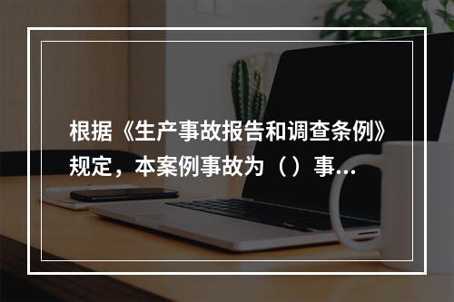 根据《生产事故报告和调查条例》规定，本案例事故为（ ）事故。