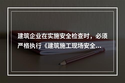 建筑企业在实施安全检查时，必须严格执行《建筑施工现场安全检查