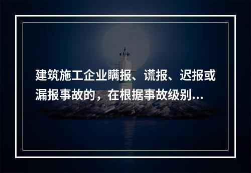 建筑施工企业瞒报、谎报、迟报或漏报事故的，在根据事故级别处罚