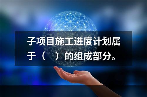 子项目施工进度计划属于（　）的组成部分。