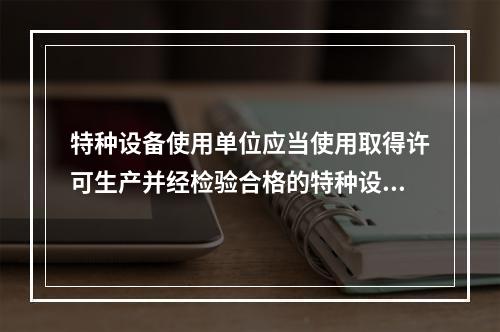 特种设备使用单位应当使用取得许可生产并经检验合格的特种设备，