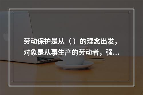 劳动保护是从（ ）的理念出发，对象是从事生产的劳动者，强调为