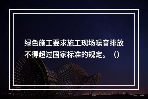 绿色施工要求施工现场噪音排放不得超过国家标准的规定。（）