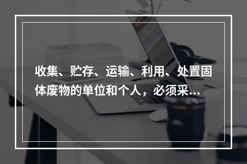 收集、贮存、运输、利用、处置固体废物的单位和个人，必须采取（