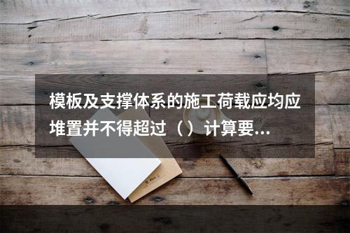 模板及支撑体系的施工荷载应均应堆置并不得超过（ ）计算要求。