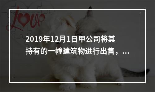 2019年12月1日甲公司将其持有的一幢建筑物进行出售，该建