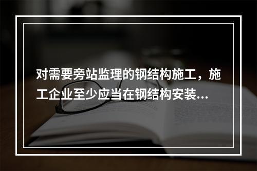 对需要旁站监理的钢结构施工，施工企业至少应当在钢结构安装前（