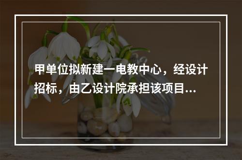 甲单位拟新建一电教中心，经设计招标，由乙设计院承担该项目设计