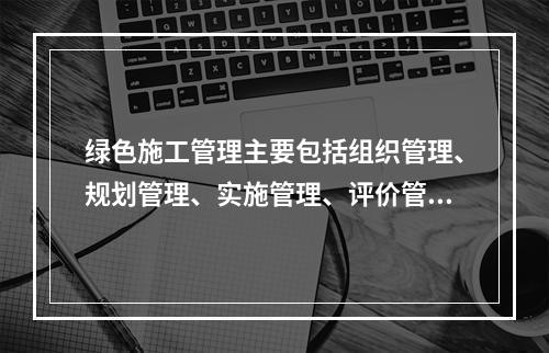 绿色施工管理主要包括组织管理、规划管理、实施管理、评价管理和