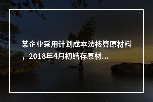 某企业采用计划成本法核算原材料，2018年4月初结存原材料计