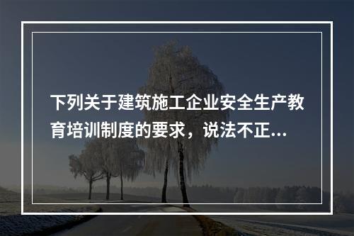 下列关于建筑施工企业安全生产教育培训制度的要求，说法不正确的