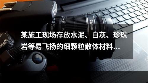 某施工现场存放水泥、白灰、珍珠岩等易飞扬的细颗粒散体材料，应