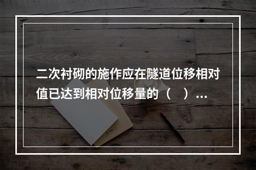 二次衬砌的施作应在隧道位移相对值已达到相对位移量的（　）以上