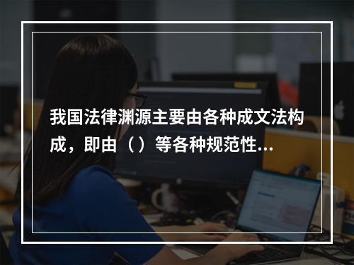 我国法律渊源主要由各种成文法构成，即由（ ）等各种规范性法律