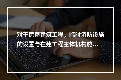 对于房屋建筑工程，临时消防设施的设置与在建工程主体机构施工进