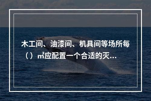 木工间、油漆间、机具间等场所每（ ）㎡应配置一个合适的灭火器