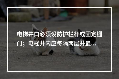 电梯井口必须设防护栏杆或固定栅门；电梯井内应每隔两层并最多隔