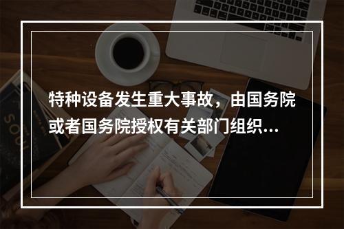 特种设备发生重大事故，由国务院或者国务院授权有关部门组织事故