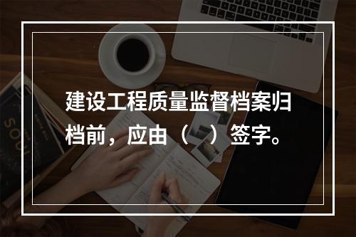 建设工程质量监督档案归档前，应由（　）签字。