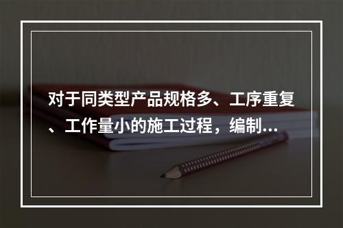 对于同类型产品规格多、工序重复、工作量小的施工过程，编制人工