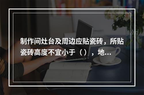 制作间灶台及周边应贴瓷砖，所贴瓷砖高度不宜小于（ ），地面应