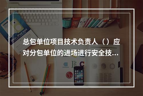 总包单位项目技术负责人（ ）应对分包单位的进场进行安全技术总