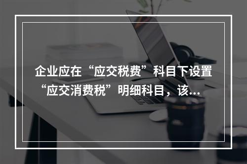 企业应在“应交税费”科目下设置“应交消费税”明细科目，该科目