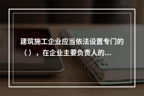 建筑施工企业应当依法设置专门的（ ），在企业主要负责人的领导