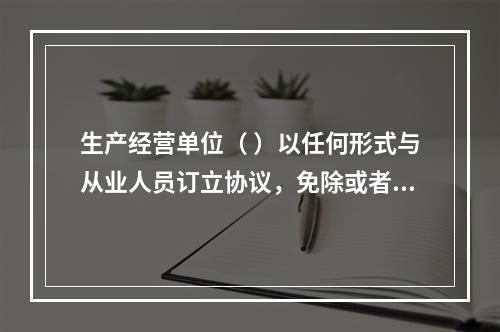 生产经营单位（ ）以任何形式与从业人员订立协议，免除或者减轻