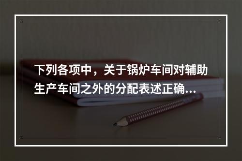 下列各项中，关于锅炉车间对辅助生产车间之外的分配表述正确的是