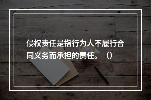 侵权责任是指行为人不履行合同义务而承担的责任。（）