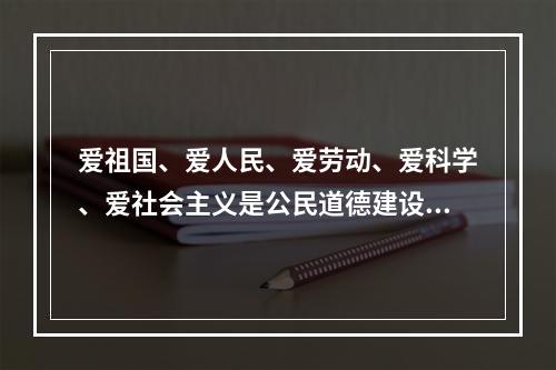 爱祖国、爱人民、爱劳动、爱科学、爱社会主义是公民道德建设的（