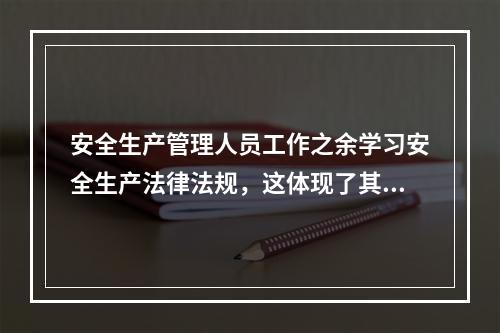 安全生产管理人员工作之余学习安全生产法律法规，这体现了其（