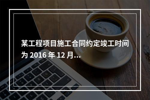 某工程项目施工合同约定竣工时间为 2016 年 12 月 3