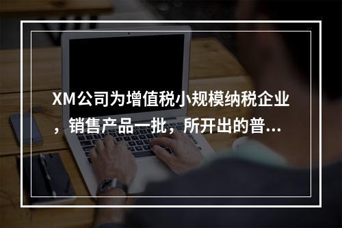 XM公司为增值税小规模纳税企业，销售产品一批，所开出的普通发