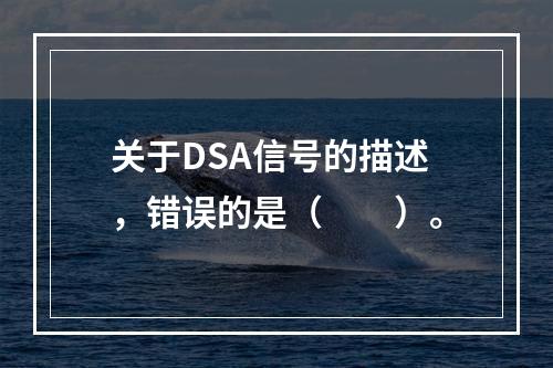 关于DSA信号的描述，错误的是（　　）。