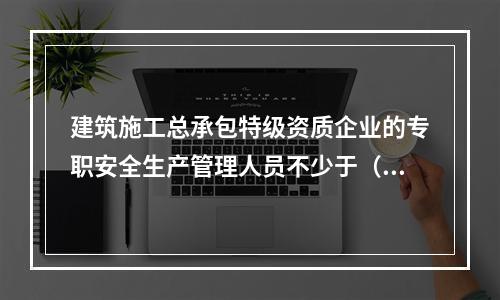 建筑施工总承包特级资质企业的专职安全生产管理人员不少于（ ）