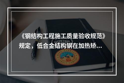 《钢结构工程施工质量验收规范》规定，低合金结构钢在加热矫正后