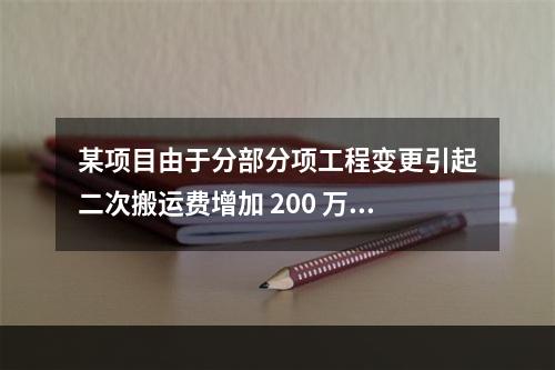 某项目由于分部分项工程变更引起二次搬运费增加 200 万，环