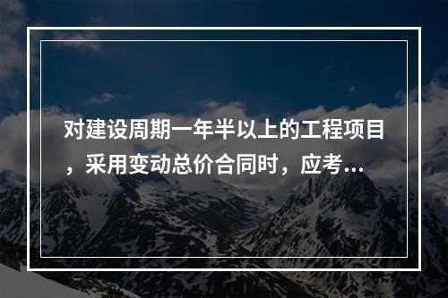 对建设周期一年半以上的工程项目，采用变动总价合同时，应考虑引