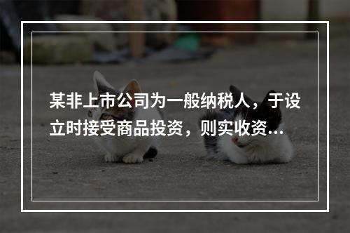 某非上市公司为一般纳税人，于设立时接受商品投资，则实收资本的