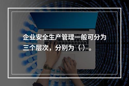 企业安全生产管理一般可分为三个层次，分别为（ ）。