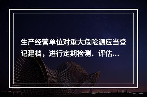 生产经营单位对重大危险源应当登记建档，进行定期检测、评估监控