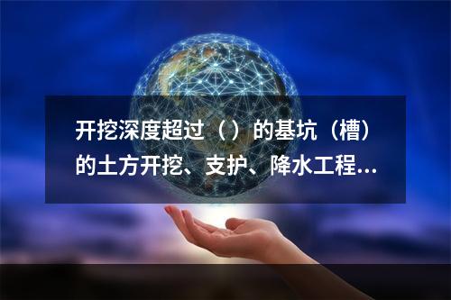 开挖深度超过（ ）的基坑（槽）的土方开挖、支护、降水工程，属