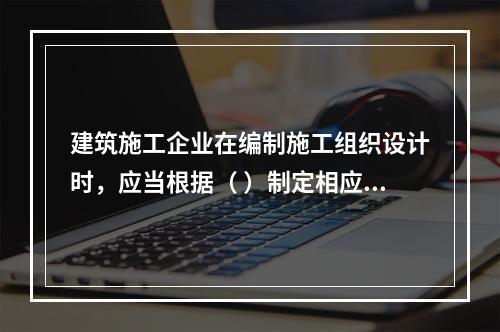 建筑施工企业在编制施工组织设计时，应当根据（ ）制定相应的安