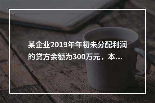 某企业2019年年初未分配利润的贷方余额为300万元，本年度