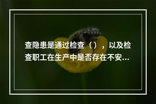 查隐患是通过检查（ ），以及检查职工在生产中是否存在不安全行