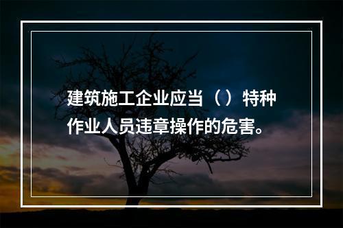 建筑施工企业应当（ ）特种作业人员违章操作的危害。